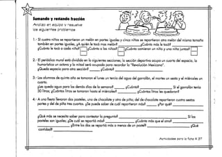 Sumando y restando fracción
Analiza en equipo y resuelve
los siguientes problemas
1.- S'o niños se repartieron un melón en partes iguales y cinco niñas se repartieron otro melón del mismo tamaño
también en partes iguales, ¿A quién le tocó mas melón? . ¿Cuánto más le tocó?
¿Cuánto le tocó a cada niño? ¿Cuánto a las niñas? ¿Cuánto comieron un niño y una niña ¡untos?
2.- El periódico mural está dividido en la siguientes secciones;la sección deportiva ocupa un cuarto del espacio, la
humorística un octavo y la mitad será ocupada para recordar la "Revolución Mexicana".
¿Queda espacio para otra sección? ¿Cuánto? '
3.- Losalumnos de quinto año se tomaron el lunes un tercio del ugua del garrafón, el martes un sexto y el miércoles un
cuarto. , •
¿Les queda agua para los demás días de la semana?
30 litros; ¿Cuántoslitros setornaron hasta elmiércoles?
¿Cuánto?
¿Cuántos litros les quedaron?
Sí el garrafón tenía
4.- A una fiesta llevaron dos pasteles, uno de chocolate y otro de pina; del dexchocolate repartieron cuatro sextas
partes y del de pina tres cuartos. ¿Sepuede saber de cuál repartieron más? ¿Por qué?
¿Qué más se necesita saber para contestar la pregunta?
pasteles son iguales; ¿De cuál se repartió más?
Silos
cantidad?
¿Entre los dos se repartió más o menos de un pastel?
¿Cuánto rnás que el otro?
i.Qué
Actividades para la ficha tt 37
 