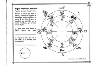 Si giro ¿Cambia de dirección?
Rea iza la siguiente actividad.
Recorta el círculo que tiene la
flecha y colócalo en el centro de
este dibujo, ponle un alfiler o la
punta de un lápiz al centro y
cerciórate que coincidan con el
centro del dibujo y que la flecha
señale al pato,
1.- ¿Qué otras cosas señala la
flecha aparte del pato?
2.- Sí giras la flecha dos octavos
de vuelta, a la derecha ¿Qué
cosas señala?
Actividades para la ficha # 38
 