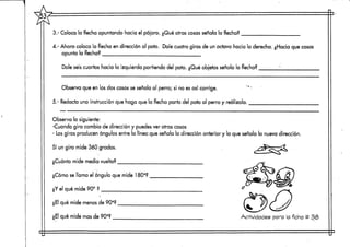3.- Coloca la flecha apuntando hacia el pájaro. ¿Qué otras cosas señala la flecha?
4.- Ahora coloca la flecha en dirección al pato. Dale cuatro giros de un octavo hacia la derecha. ¿Hacia que cosas
apunta la flecha?
Dale seis cuartos hacia la izquierda partiendo del pato. ¿Qué objetos señala la flecha? 'm
Observa que en los dos casos se señala al perro; si no es así corrige.
5.- Redacta una instrucción que haga que la flecha parta del pato al perro y realízala.
Observa lo siguiente:
-Cuando gira cambia de dirección y puedes ver otras cosas
- Losgiros producen ángulos entre la línea que señala la dirección anterior y la que señala la nueva dirección.
Sí un giro mide 360 grados.
¿Cuánto mide media vuelta?
¿Cómo se llama el ángulo que mide 180o?
¿Y el qué mide 90° ?
¿El qué mide menos de 90o?
¿El qué mide masde 90o? _ Actividades para la ficha tt 33
 