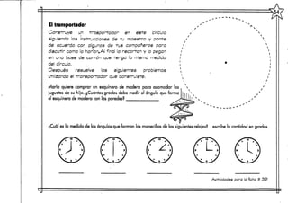 Ei transportador
Construye un trasportador en este círculo
siguiendo las instrucciones de tu maestro y ponte
de acuerdo con algunos de tus compañeros para
discutir como lo harían.AI final lo recortan y lo pegan
en una base de carrón que renga la misma medida
del círculo.
Después resuelve los siguientes problemas
utilizando el transportador que construíste.
María quiere comprar un esquinero de madera para acomodar los
juguetes de su hijo. ¿Cuántosgrados debe medir el ángulo que forma
el esquinero de madera con las paredes?
¿Cuál es la medida de los ángulos que forman las manecillas de los siguientes relojes? escribela cantidad en grados
Actividades para la ficha tí 33>
 