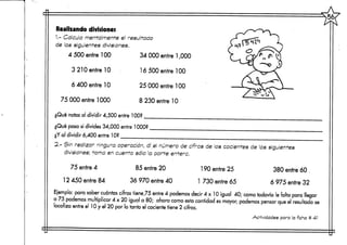 Realizando divisiones
1.- Calcula mentalmente el resultado
de las siguientes divisiones.
4 500 entre 100 34 000 entre 1,000
3 210 entre 10
6 400 entre 10
75 000 entre 1000
16 500 entre 100
25 000 entre 100
8 230 entre 10
¿Qué notas al dividir 4,500 entre 100? __
¿Qué pasa si divides 34,000 entre 1000?
¿Y al dividir 6,400 entre 10?
2.- Sin realizar ninguna operación, di el número de cifras de los cocientes de las siguientes
divisiones; torna en cuenta sólo la parte entera.
75 entre 4
12 450 entre 84
85 entre 20
36 970 entre 40
190 entre 25
1 730 entre 65
380 entre 60 ,
6 975 entre 32
Ejemplo: para saber cuántas cifras tiene,75 entre 4 podemos decir 4x10 igual 40; como todavía le falta para llegar
a 75 podemos multiplicar 4 x 20 igual a 80; ahora corno esta cantidad esmayor, podernos pensar que el resultadose
localiza entre el 10 y el 20 por lo tanto el cociente tiene 2 cifras.
Actividades para la ficha tí 4-1
 