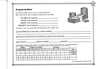 r
El reparto de dinero
¿Cuánto crees que le1
(es importante que rea
414,580 entre 4 pe
4 8,350 entre 6pe
^35,875 entre 3 pe
$84,264,75 entre 3 pe
Comenta con tus comp
r
¿Cuántos billetes hay en cae
¿Cómo
•oca a
Ices c
rsonas
rsonas
rsonas
rsonas
añero
a valor
cada persona?
35 cálculos mentales)
«r*
s las slg
y cuántas
ií
illül JV*-1i
jMmr „ .L¿3S
"^^^7^:
i
¡1
!
^¿£!¿
5"—-^».^-
B
tffi'j1,"..'.•U'llll
•~»
,"á
^Ssa
SSVí"1"^inijn '['n' m
•^^
CT
Tr
11)
PTÍ;
m
1
?S
1£S>t
?S?5k
"Ü-ÜP
jlentes preguntas.
monedas?
será másfácil formar los $ 35,875 para repartirlo entre 3personas?
¿Sobra dinero
Completa le
'
$500
2
9
i
Billetes
$200
4
8
? ¿Se
siguiente tabla y
$100
5
4
>bran mon
cuando
Billetes o monedas
$50
2
3
$20
3
2
$10 $
1
7
edas?
a termines coméntal
¿Cuánt
3 con
as?
tus compañeros
Monedas
5 $1
3 5
5 8
50£
1
1
20¿
1
1
10*
1
5 *
3
Total
2 364.70
14825
Activdades para la ficha tt 4<5
S_
S
 