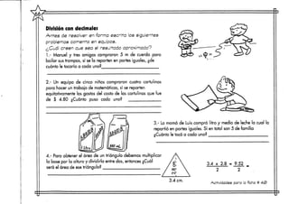 División con decimales
Antes de resolver en forma escrita los siguientes
problemas comenta en equipos.
¿Cuál creen que sea el resultado aproximado?
1.- Manuel y tres amigos compraron 5 m de cuerda para
bailar sus trompos, sí se la reparten en partes iguales, ¿de
cuánto le tocaría a cada uno?
2.- Un equipo de cinco niños compraron cuatro cartulinas
para hacer un trabajo de matemáticas, sí se reparten
equitativamente los gastos del costo de las cartulinas que fue
de $ 4.80 ¿Cuánto puso cada uno?
3.- La mamá de Luis compró litro y medio de leche la cual la
repartió en partes iguales. Sí en total son 5 de Familia
¿Cuánto le tocó a cada uno?
—^••^^j^^^^^i-'- ^ i i ir
4.- Para obtener el área de un triángulo debemos multiplicar
la base por la altura y dividirla entre dos, entonces ¿Cuál
será el área de ese triángulo?
3.4 x 2.8 = 9.52
2
3.4 crn.
Actividades para la ficha tt 4-S>
 