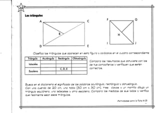 Los triángulos
A .
F
D
H
Clasifica los triángulos que aparecen en este figura y colócalos en el cuadro correspondiente
Triángulo
Isósceles
Escaleno
Acutángulo Rectángulo
C,D,E
Obtusángulo
Compara los -"esultacos que obtuviste con los
de tus compañeros y verifiquen que estén •
correctos.
Busca en el diccionario el significado de las palabras acutóngulo, rectángulo y obtusángulo.
Con una cuerda de 2O crn, una tabla (3O cm x 3O cm), tres clavos y un martilo dibuja un
triángulo equilátero, uno isósceles y otro escaleno, Compara las medidas de sus lados y verifica
que realmente sean esos triángulos.
Actividades para la ficha # 51
 