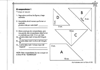 El rompecabezas 1
Trabajo en equipo
1.- Pega sobre cartulinas las figuras y luego
recórtalas
2,- Acomódalas de tal manera que formen un
cuadrado.
¿Cuánto mide por cada lado?
3.- Ahora construye otro rompecabezas, pero
mas grande, éste rompecabezasdebe formar
un cuadrado que mida 15 cm. por lado.
A):_ ¿Cuántodebe medir la base del triángulo
D?
B):_ ¿Cuántodebe medir la altura del triángulo
B?
C):_ Cuánto debe medir la base mayor del
trapecio?
NOTA: Estos rompecabezas los vas a ocupar en
la ficha Ne 64. "GUÁRDALOS"
B
'O/ 5 cm.
Actividades para la ficha # 52
 