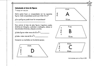 Calculando el área de figuras
Trabajo en equipo
María quiere hacer un rompecabezas con las siguientes
figuras. Cada rompecabezas quiere que midan 32 cm.2
¿Con qué figuras puede hacer losrompecabezas?
Para calcular el área de estas figuras irregulares puedes
dividirlas en triángulos, cuadrados o rectángulos, obtener el
área de estas divisiones y después sumarlas,
2
¿Cuáles figuras miden menos de 32 cm ?
2
¿Cuáles miden más de 32 cm ?
Comparen sus resultados con los demás equipos.
t
6 cm.
D
lOcm.
u
6 crn.
A
lOcm.
7cm.
B
lOcm.
8 cm.
c8 cm.
Actividades para la ficha tí 53
 