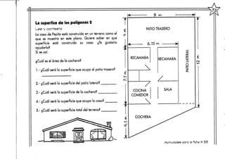 La superfice de los polígonos 2
Lee y contesta
La casa de Pepito está construida en un terreno como el
que se muestra en este plano. Quiere saber en que
superficie está construida su casa. ¿Te gustaría
ayudarlo?
Si es así.
¿Cuál es el área de la cochera?
1.- ¿Cuál será la superficie que ocupa el patio trasero?
2.- ¿Cuál será la superficie del patio lateral?
3.- ¿Cuál será la superficie de la cochera? _
4.- ¿Cuál será la superficie que ocupa la casa?
5.- ¿Cuál será la superficie total del terreno?
£
ln
PATIO TRASERO
6.75 m.
RECAMARA RECAMARA
COCINA
COMEDOR
SALA
£
oa
Actividades para la ficha tí 55
 