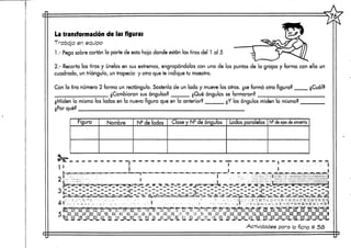 La transformación de las figuras
Trabaja en equipo
1.- Pega sobre cartón la parte de esta hoja donde están las tiras del 1 al 5
2.- Recorta las tiras y únelas en sus extremos, engrapándolas con una de las punías de la grapa y forma con ella un
cuadrado, un triángulo, un trapecio y otra que te indique tu maestro.
Con la tira número 2 forma un rectángulo. Sostenía de un lado y mueve los otros, ¿se formó otra figura?
¿Cambiaron sus ángulos? ¿Qué ángulos se formaron?
¿Miden lo mismo los lados en la nueva figura que en la anterior?
¿Por qué?
¿Y los ángulos miden lo mismo?
Figura Nombre N2 de lados Clase y Ns de ángulos Lados paralelos N9 de ejes de simetría
11 :,•.""-•:'.»
_J_--_-.XJ
>Al •• - «"BWWtil* dKMHttWfluUIftmffr
L-* _._ .^,, ^ *¡_^. ^. j* s ;-._ --¿.¿j-. _-, ... w »._^._u.--r. -^ c3~-3--srsi -s--¿_-a-'~¿~''%? ''¿j$~¡ü¿.-a^fe^"^r^^^-ag~.aa.«.i8f¡.
| . t . _ . l _ _ > _ _ _ _ —T i* — - . . « . » — —. — u. _ | » . — i » . . — — «i. _ ^i^^ —1 ,í. _ » ! . — , , — •J — - « . - ^
j*T^».,lZ5i>ii>T'iTLiifr7''.»,|l mil.1^1 ¡^ílmñ!' »lf~t—... —». «-1- MWl'*""1."'1 il^7t-i|;>.««i..-l-h ..<!»,>^i7"»-.^fa i^i.J^T —?V*^l,-^-l, ^* .fff'"': l||l?ÍJ'!.^H.^'-'ir lH^V 1IÍ?-r."THl J.1"!!!. '"hlÍB'r I fffe 'H^
. • ' ! ; : . - -ü: '2 :,:'• ": !!lü=- ;•:'::;: i!l. ~S til! " C S,:!! IIII!- 5; ilij Si ¡i!¡ m lili 2 lili Í2 lili H lili
:l! -.ÜMIU
Actividades para la ficha # 5ñ
 