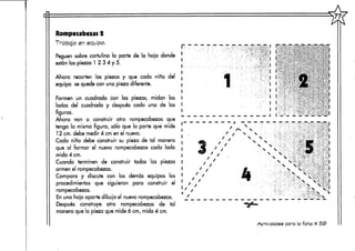 1^
"ra'TT
' !' '-- -
i'* ;.;>.-:,. -• , - j <V" - « : ,
/N
t N
' ' s,
Actividades para la ficha tí 5S>
Rompecabezas 2
Trabajo en equipo.
Peguen sobre cartulina la parte de la hoja donde
están las piezas 1 2 3 4 y 5.
Ahora recorten las piezas y que cada niño del
equipo se quede con una pieza diferente.
Formen un cuadrado con las piezas, midan los
lados del cuadrado y después cada una de las
figuras.
Ahora van a construir otro rompecabezas que
tenga la misma figura, sólo que la parte que mide
12 cm. debe medir 4 cm en el nuevo.
Cada niño debe construir su pieza de tal manera
que al formar el nuevo rompecabezas cada lado
mida 4 cm.
Cuando terminen de construir todas las piezas
armen el rompecabezas.
Compara y discute con los demás equipos los
procedimientos que siguieron para construir el
rompecabezas.
En una hoja aparte dibuja el nuevo rompecabezas.
Después construye otro rompecabezas de tal
manera que la pieza que mide ó cm, mida 4 cm.
 