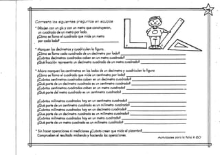 Contesta las siguientes preguntas en equipas
* Dibujen con un gis y con un metro que construyeron,
un cuadrado de un metro por lado.
¿Cómo se llama el cuadrado que mide un metro
por cada lado? [
1 Marquen los decímetrosy cuadriculen la figura.
¿Cómo se llama cada cuadrado de un decímetro por lado?
¿Cuántos decímetros cuadrados caben en un metro cuadrado?
¿Qué fracción representa un decímetro cuadrado de un metro cuadrado?
1 Ahora marquen los centímetros en los lados de un decímetro y cuadriculen la figura
¿Cómo se llama el cuadrado que mide un centímetro por lado?
¿Cuántos centímetroscuadrados caben en un decímetro cuadrado?
¿Qué parte de un decímetro cuadrado esun centímetro cuadrado? .
¿Cuántos centímetroscuadrados caben en un metro cuadrado?
¿Qué parte del'rnetro cuadrado es un centímetro cuadrado?
¿Cuántos milímetros cuadrados hay en un centímetrocuadrado? __
¿Qué parte de un centímetro cuadrado es un milímetro cuadrado?
¿Cuántos milímetros cuadrados hay en un decímetro cuadrado? _
¿Que parte de un decímetro cuadrado es un milímetro cuadrado?.
¿Cuántos milímetros cuadrados hay en un metro cuadrado?
¿Qué parte de un metro cuadrado es un milímetro cuadrado?
* Sin hacer operaciones ni mediciones ¿Cuánto creen que mida el pizarrón?.
Comprueben el resultado midiendo y naciendo las operaciones.
Actividades para la ficha tt <BO
 