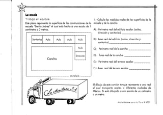 La escala
Trabajo en equipos. 1 - Calcula las medidas reales de las superficies de la
Este plano representa la superficie de las construcciones de la escuela y de la cancha.
escuela "Benito Juárez" el cual está hecho a una escala de 1
centímetro a 3 metros.
Sanitarios Aula Aula Aula
Cancha
Aula
Aula
Dirección
ENTRADA
A).- Perímetro real del edificio escolar, (aulas,
dirección y sanitarios).
B).- Área real del edificio, (aulas, dirección y
sanitarios)
C).- Perímetro real de la cancha
D).- Área real de la cancha
E).- Perímetro real del terreno escolar
F).- Área real del terreno escolar
El dibujo de este camión tanque representa a uno real
el cual transporta aceites a diferentes ciudades de
México. Si está dibujado a una escala de un cetírnetro
a un metro.
Actividades paro ficha t <253
 