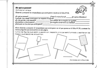 83(
¿En qué se parecen?
Actividad en parejas
Observen y comparen los rompecabezas que construyeron a escala en la ficha N2 52.
¿En qué separecen? ¿Tienen la misma forma?
cuadrado que ustedes construyeron con respectoal original?
¿Es más grande o más pequeño? ¿Las medidas de susángulos son iguales?.
¿Aumentaron o disminuyeron? ¿Los ángulos conservaron sus medidas? __
¿Qué pasó con las otras que construyeron?
¿En qué es diferentes el
Ahora observen y comparen el rompecabezas que construyeron con el que aparece en la ficha N° 59 y contesten las
mismas preguntas que se encuentran en esta página.
Ilumina las figuras que están a escala con respecte? a la que está iluminada y escribe en las
líneas a que escala se encuentran.
Actividades para  ficha #
 