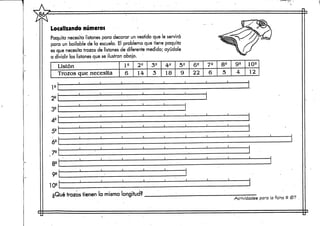 Localizandonúmeros
Paquita necesita listones para decorar un vestido que le servirá
para un bailable de la escuela. El problema que tiene poquita
es que necesita trozos de listones de diferente medida; ayúdale
a dividir los listones que se ilustran abajo.
Listón
Trozos que necesita
I2
6
22
14
3S
3
42
18
52
9
52
22
70
6
8e
5
9e
4
102
12
le
2e
3S
4e
5e
62
,72
8e
92
102
¿Qué trozos tienen la misma longitud?
1 1 1 I I I I l i l i
Actividades para la ficha # (67
 