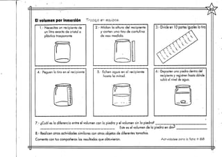 El volumen por inmersión Trasgo en equipes
1.- Necesitas un recipiente de
un litro exacto de cristal o
plástico trasparente
2.- Midan la altura del recipiente
y corten una tira de cartulina
de esa medida.
4.- Peguen la tira en el recipiente 5. Echen agua en el recipiente
hasta la mitad.
3.- Divide en 10 partes iguales la tira
6.- Depositen una piedra dentro del
recipiente y registren hasta dónde
subió el nivel de agua.
7 - ¿Cuál es la diferencia entre el volumen con la piedra y el volumen sin la piedra?
Este es el volumen de la piedra en dn>
,1
8.- Realicen otras actividades similares con otros objetos de diferentes tamaños.
Comenta con tus compañeros los resultados que obtuvieron. Actividades pora la .fiche '=? <6<B
 