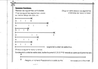 Sumemos fracciones.
Realiza las siguientes actividades.
Mide los siguientes segmentos y anota
su rned!da debajo de cada uno.
I
A B
A í )
A
•X
G
-X
Dibuja en este espacio los segmentos
ordenados de menor a mayor
-d de la unidad de medida 8 cm.
(3radua la s¡gu¡err"e:recta numérica. . .
Considerando la unidad de medida dada, localiza los puntos B, C, D, E, FY G tomando en cuenta que el punto A escero.
A
O Asigna un número fraccionario a cada punto. Actividades para la ficha # <S>3>
 