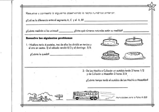 Resuelve y contesta  siguiente observando la recta numérica1 anterior.
¿Cuál es la diferencia entre el segmento. A, C y el A,B?
Cuánto medirán si los unimos? ¿Entre qué números naturales están su medida?
Resuelve los siguientes problemas
1.- Niséfora tenía 4 pasteles,tres de ellos los dividió en tercios y
' el otro en sextos. Sí el sábado vendió 8/3 y el domingo 5/6.
¿Cuánto le quedó?
; - DeLos Mochis a Culiacán unautobús tarda 2 horas 1/2
y de Culiacán a Mazatlán 2 horas 3/4
¿Cuánto tiempo tarda el autobús de LosMochis a Mazatlán?
/-WTs s-T1
'flfefc Actividades para a ficha tí
 