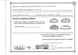 Resuelve y contesta lo siguiente observando la recta numérica'anterior,
¿Cuál es la diferencia entre el segmento, A, C y el A,B?
¿Cuánto medirán si los unimos? ¿Entre qué números naturales están su medida?
Resuelve los siguientes problemas
1.- Niséfora tenía 4 pasteles,tres de ellos los dividió en tercios y
el otro en sextos. Sí el sábado vendió 8/3 y el domingo 5/6.
¿Cuánto le quedó? ; ;
2.- De Los Mochis a Culiacán un autobús tarda 2 horas 1 /2
y de Culiacán a Mazatlán 2 horas 3/4
¿Cuánto tiempo tarda el autobús de LosMochis a Mazatlán?
tej-jíESS?
Actividades para la ficha tt <oS>
 