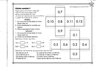 Cálculos mentales 3
Pega sobre cartulinas y después
recorta para que construyas
estos cuerpos geométricos.
Júntate con algunos de tus compañeros i
yjuegen de la siguiente manera:
PRIMERO.
1.- Por turnos tiren los dos dados al mismo
tiempo cada uno
2.- Suma mentalmente las cantiades que
cayeron.
3.- Gana el que logró el mayor número.
SEGUNDO
1.- Por turnos tiren los dos dados al mismo
tiempo cada uno
2.- Anoten las cantidades obtenidas.
Escribe el número que falta.
0.10
0.7
0.8
0.9
Actividades para la ficha tt 7O
0.11 0.12
0.5 0.6
Resuelve mentalmente las siguientes operaciones.
- Seis décimos por 8 - La mitad de dos enteros y 6 décimos
- Cinco decirnos por 6 - La mitad de un entero y 4 décimos
- Dos enteros menos ó décimos - Un entero menos 2 décimos
- El doble de 2.6 - Ciento veintiún décimos más 5 décimos
0.1
0.2
0.3
0.4
 