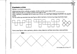 El perímetro y el área
Realiza y contesta la siguiente.
Mide el perímetro de los cuadrados punteados, súmalos y escribe cuanto miden en total.
Obten el área de cada uno, súmalos y escribe cuanto miden en total
Ahora, recórtalos y acomódalos de tal manera que al formar una nueva figura obtengas el perímetro más pequeño
posible. •
Con los cuadros que recortaste traza estas figuras, obten el perímetro e ilumina el que tenga el perímetro mayor.
Forma nuevas figuras, mide su perímetro y calcula su área y determina cuál tiene menos área y menos perímetro.
x
xs
 X
S X
 /
xs
x' N
N /

S X
S /

N X
S X
S /
S /
N /
SX
/    S
X S
S X
.
N X
N X

 •
X S
X S
X N
X N
S '


S X
N X
X X
S X
S X



NX
xs
X N
X " S
X • 
X '
S
X
s /
N X
N X
Actividades para la ficha tt 71
 