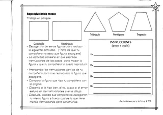 Reproduciendo trazos
Trabajo en parejas
Triángulo Pentágono Trapecio
Cuadrado Rectángulo
Escoge una de estas figuras para rea ¡zar
la siguiente actividad. (Trata de que tu
compañero no sepa que figura escogiste)
La actividad consiste er que escribas
Instrucciones de os pasos para trazar la
figura y que tu compañero le ouedc reproducir.
Intercambia as instrucciones con as de tu
compañero para que reproduzca a figura que
escogiste.
Compara a figura que hizo tu compañero con
la original.
Observa si lo hizo bien, sí no, busca si el error
estuvo en as Instrucciones o en e dibujo.
Después, localiza que compañeros escogieron
tu misma figura y busca cual es la que tiene
menos instrucciones para construirse.
í.-
2.-
3.-
4,-
INSTRUCCIONES
(PASOS A SEQUÍR)
Actividades para la ficha # 73
 