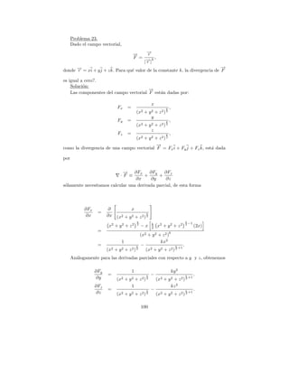 Problema 23.
      Dado el campo vectorial,

                                        →
                                        −    →
                                             −r
                                        F = → k,
                                             −|
                                            |r
                                                                              →
                                                                              −
donde → = xi + y j + z k. Para qu´ valor de la constante k, la divergencia de F
      −
      r                          e

es igual a cero?.
    Soluci´n:
          o
                                        →
                                        −
    Las componentes del campo vectorial F est´n dadas por:
                                             a

                                                      x
                              Fx    =                           k   ,
                                            (x2 + y 2 + z 2 ) 2
                                                    y
                              Fy    =                           k   ,
                                            (x2 + y 2 + z 2 ) 2
                                                    z
                              Fz    =              k ,
                                 (x2 + y 2 + z 2 ) 2
                                            →
                                            −
como la divergencia de una campo vectorial F = Fx i + Fy j + Fz k, est´ dada
                                                                      a

por

                            → ∂Fx
                            −            ∂Fy    ∂Fz
                           ·F ≡       +      +
                                  ∂x      ∂y     ∂z
s´lamente necesitamos calcular una derivada parcial, de esta forma
 o




            ∂Fx         ∂         x
                   =
            ∂x          ∂x (x2 + y 2 + z 2 ) k
                                             2

                                            k                                  k
                                                      k                        2 −1
                         x2 + y 2 + z 2     2
                                                −x    2   x2 + y 2 + z 2                (2x)
                   =                                             k
                                            (x2 + y 2 +       z2)
                                1                      kx2
                   =                      k −                    k    .
                                                                   +1
                        (x2 + y 2 + z 2 ) 2    (x2 + y 2 + z 2 ) 2
      An´logamente para las derivadas parciales con respecto a y y z, obtenemos
        a

                  ∂Fy                   1                               ky 2
                        =                         k   −                        k        .
                   ∂y         (x2 + y 2 + z 2 )   2
                                                          (x2 + y 2 + z 2 ) 2
                                                                                   +1

                  ∂Fz                 1                           kz 2
                        =                         k   −                        k        .
                   ∂z         (x2 + y 2 + z 2 ) 2         (x2 + y 2 + z 2 ) 2
                                                                                   +1



                                                100
 