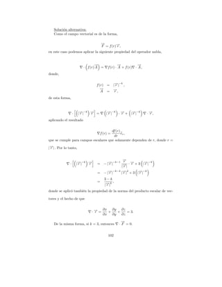 Soluci´n alternativa:
         o
   Como el campo vectorial es de la forma,

                                     →
                                     −
                                     F = f (r)→,
                                              −
                                              r
en este caso podemos aplicar la siguiente propiedad del operador nabla,


                                →
                                −                →
                                                 −             →
                                                               −
                         · f (r) A =     f (r) · A + f (r)   · A,
donde,


                                 f (r) = |→| ,
                                          − −k
                                          r
                                    →
                                    −    →,
                                         −
                                    A = r
de esta forma,



                  ·    − −k → =
                      |→|
                       r    −
                            r           |→|
                                         r      −
                                                r    −
                                         − −k · → + |→|−k
                                                     r              · →,
                                                                      −
                                                                      r
aplicando el resultado

                                      df (r)
                                  f (r) =    er ,
                                        dr
que se cumple para campos escalares que solamente dependen de r, donde r =

|→| . Por lo tanto,
 −
 r


                                                   →
                                                   −
              ·       |→|
                       − −k →
                       r    −
                            r    =         − −k−1 r · → + 3 |→|−k
                                       − | →|
                                           r           −r     −r
                                                  |→|
                                                   −
                                                   r
                                 =     − | →|
                                           − −k−2 |→|2 + 3 |→|−k
                                           r       −
                                                   r        −
                                                            r
                                       3−k
                                 =      − k,
                                       |→ |
                                        r
donde se aplic´ tambi´n la propiedad de la norma del producto escalar de vec-
              o      e

tores y el hecho de que

                                      ∂x ∂y ∂z
                                ·→=
                                 −
                                 r      +  +   = 3.
                                      ∂x ∂y ∂z

                                                   →
                                                   −
   De la misma forma, si k = 3, entonces         · F = 0.


                                         102
 