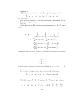 Problema 25.
   a) Calcular las constantes a, b y c, de forma que el campo vectorial
            →
            −
            A = (x + 2y + az)i + (bx − 3y − z)j + (4x + cy + 2z)k
sea irrotacional.
    b) Si el campo vectorial es irrotacional, encontrar el campo escalar del cual
se deriva ´ste campo vectorial .
           e
    Soluci´n:
           o
                         →
                         −                                        → →
                                                                  −    −
    a) Por deﬁnici´n, si A es irrotacional debe cumplir que × A = 0 , por lo
                  o
tanto



                                i              j             k
              →
              −                ∂               ∂             ∂
             ×A     =          ∂x              ∂y            ∂z
                          x + 2y + az    bx − 3y − z   4x + cy + 2z
                          ∂                    ∂
                    =        (4x + cy + 2z) −    (bx − 3y − z) i
                          ∂y                  ∂z
                             ∂                   ∂
                        −      (4x + cy + 2z) −     (x + 2y + az) j
                            ∂x                   ∂z
                             ∂                  ∂
                        +      (bx − 3y − z) −    (x + 2y + az) k
                            ∂x                 ∂y

aplicando la hip´tesis de que el campo vectorial debe ser conservativo, entonces
                o




                                     c+1 =      0
                                    −a + 4 =    0
                                     b−2 =      0

de las ecuaciones anteriores obtenemos inmediatamente a = 4, b = 2 y c = −1.


   Por lo tanto, el campo vectorial que es irrotacional est´ dado por:
                                                           a
            →
            −
            A = (x + 2y + 4z)i + (2x − 3y − z)j + (4x − y + 2z)k


                           → →
                           −   −           →
                                           −
   b) Debido a que si    × A = 0 entonces, A =         φ(x, y, z), por lo tanto

                                                          ∂φ    ∂φ    ∂φ
    (x + 2y + 4z)i + (2x − 3y − z)j + (4x − y + 2z)k =       i+    j+    k,
                                                          ∂x    ∂x    ∂x

                                        105
 