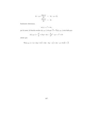 ∂m(z)
                       4x − y +            =    4x − y + 2z
                                   ∂z
                                  dm(z)
                                           =    2z
                                   dz
ﬁnalmente obtenemos,

                                  m(z) = z 2 + cte,
                                                    →
                                                    −
por lo tanto, la funci´n escalar φ(x, y, z) tal que A =
                      o                                   φ(x, y, z) est´ dada por:
                                                                        a

                             x2              3
              φ(x, y, z) =      + 2xy + 4xz − y 2 − yz + z 2 + cte
                             2               2
n´tese que:
 o

                                                                       →
                                                                       −
       φ(x, y, z) = (x + 2y + 4z)i + (2x − 3y − z)j + (4x − y + 2z)k = A .




                                        107
 