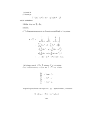 Problema 26.
   a) Demostrar
                  →
                  −
                  A = (6xy + z 3 )i + (3x2 − z)j + (3xz 2 − y)k
que es irrotacional.
                       →
                       −
   b) Hallar φ tal que A =       φ.

   Soluci´n:
         o

   a) Veriﬁquemos primeramente si el campo vectorial dado es irrotacional



                                      i             j           k
                 →
                 −                 ∂                 ∂         ∂
                ×A       =         ∂x               ∂y         ∂z
                                          3         2          2
                               6xy + z         3x − z        3xz − y
                               ∂                ∂
                         =        (3xz 2 − y) −    (3x2 − z) i
                               ∂y               ∂z
                                  ∂                ∂
                             −      (3xz 2 − y) −    (6xy + z 3 ) j
                                 ∂x               ∂z
                                  ∂               ∂
                             +      (3x2 − z) −     (6xy + z 3 ) k
                                 ∂x              ∂y
                         =   (−1 + 1)i − 3z 2 − 3z 2 j + (6x − 6x)k.



                           → →
                           −      −          →
                                             −
   Por lo tanto como × A = 0 entonces A es irrotacional.
                                           →
                                           −
   b) del resultado anterior, se tiene que A = φ por lo tanto



                                 ∂φ
                                          =    6xy + z 3 ,
                                 ∂x
                                 ∂φ
                                          =    3x2 − z,
                                 ∂y
                                 ∂φ
                                          =    3xz 2 − y.
                                 ∂z


   Integrando parcialmente con respecto a x, y y z respectivamente, obtenemos:


                       (1) φ(x, y, z) = 3x2 y + xz 3 + f (y, z),


                                              108
 