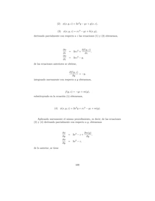(2) φ(x, y, z) = 3x2 y − yz + g(x, z),

                       (3) φ(x, y, z) = xz 3 − yz + h(x, y),
derivando parcialmente con respecto a z las ecuaciones (1) y (3) obtenemos,




                            ∂φ                  ∂f (y, z)
                                 = 3xz 2 +                ,
                            ∂z                     ∂z
                            ∂φ
                                 = 3xz 2 − y,
                            ∂z
de las ecuaciones anteriores se obtiene,


                                 ∂f (y, z)
                                           = −y,
                                    ∂y
integrando nuevamente con respecto a y obtenemos,



                              f (y, z) = −yz + m(y),
substituyendo en la ecuaci´n (1) obtenemos,
                          o



                    (4) φ(x, y, z) = 3x2 y + xz 3 − yz + m(y).



    Aplicando nuevamente el mismo procedimiento, es decir; de las ecuaciones
(2) y (4) derivando parcialmente con respecto a y, obtenemos



                           ∂φ                     ∂m(y)
                                 =   3x2 − z +          ,
                           ∂y                      ∂y
                           ∂φ
                                 =   3x2 − z,
                           ∂y
de lo anterior, se tiene




                                       109
 