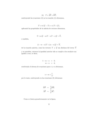 (4)   → + − = −→,
                                        →
                                   − AP DP
                                   x
                                            −

sustituyendo las ecuaciones (3) en la ecuaci´n (4) obtenemos,
                                            o



                        → + m (→ − →) = n (→ + →) ,
                        −
                        x      − −
                               y   x       − −
                                           x   y
aplicando las propiedades de la adici´n de vectores obtenemos,
                                     o



                      → + m → − m→ − n → − n → = →,
                      −
                      x     −
                            y    −
                                 x     −
                                       x     −
                                             y
                                                 −
                                                 0
o tambi´n,
       e

                                                 −
                                                 →
                       (1 − m − n)→ + (m − n)→ = 0 ,
                                  −
                                  x          −
                                             y
                                                                          →
                                                                          −
de la ecuaci´n anterior, como los vectores → y → son distintos del vector 0
            o                              −
                                           x   −
                                               y

y no paralelos, entonces la igualdad anterior s´lo se cumple si los escalares son
                                               o
iguales a cero, es decir;



                              1−m−n =           0,
                                m−n =           0,

resolviendo el sistema de ecuaciones para n y m obtenemos,



                                            1
                                   n=m=       ,
                                            2
por lo tanto, sustituyendo en las ecuaciones (2) obtenemos




                                −→
                                 −          1 −→
                                               −
                                DP    =       DB,
                                            2
                                −→          1− →
                                AP    =       AC.
                                            2



   Como se ilustra geom´tricamente en la ﬁgura.
                       e


                                       11
 