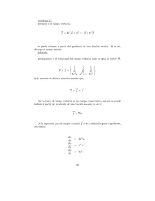 Problema 27.
   Veriﬁcar si el campo vectorial

                         →
                         −
                         f = 3x2 y i + (x3 + 1)j + 9z 2 k




   se puede obtener a partir del gradiente de una funci´n escalar. Si es as´
                                                       o                   ı,
obtenga el campo escalar.
   Soluci´n:
         o
                                                                            →
                                                                            −
   Veriﬁquemos si el rotacional del campo vectorial dado es igual al vector 0 .


                                      i              j   k
                           →
                           −          ∂           ∂      ∂
                         × f =        ∂x         ∂y      ∂z
                                                               ,
                                       2        3          2
                                     3x y       x + 1 9z
de lo anterior se deduce inmediatamente que,



                                       → →
                                       −   −
                                     × f = 0.



   Por lo tanto el campo vectorial es un campo conservativo, as´ que se puede
                                                                 ı
deducir a partir del gradiente de una funci´n escalar, es decir;
                                           o

                                     −
                                     →
                                     f =        φ.


                                           →
                                           −
   De la expresi´n para el campo vectorial f y de la deﬁnici´n para el gradiente,
                o                                           o
obtenemos



                                ∂φ
                                      =     3x2 y,
                                ∂x
                                ∂φ
                                      =     x3 + 1,
                                ∂y
                                ∂φ
                                      =     9z 2 .
                                ∂z



                                          111
 