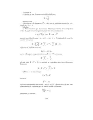 Problema 28.
   a) Demostrar que el campo vectorial deﬁnido por,

                                    → →
                                    −  −r
                                    E = 2
                                       r
    es irrotacional.
                                  →
                                  −
    b) Encontrar φ de forma que E = − φ, con la condici´n de que φ(a) = 0,
                                                           o
siendo a = cte > 0.
    Soluci´n:
           o
    a) Para demostrar que el rotacional del campo vectorial dado es igual al
        →
        −
vector 0 , aplicaremos la siguiente propiedad del operador nabla
                            →
                            −               →
                                            −                   →
                                                                −
                         × φA =          φ× A +φ               ×A
                                                       →
                                                       −
en este caso, identiﬁcamos a φ = φ(r) =        1
                                               r2    y A = →, aplicando la ecuaci´n
                                                           −
                                                           r                     o
anterior obtenemos:
                        →
                        −
                        r            1                    1
                    ×        =      r2
                                           ×→+
                                            −
                                            r                   × →,
                                                                  −
                                                                  r
                        r2                                r2
aplicando la siguiente ecuaci´n
                             o

                                  φ(r) = φ (r)er ,
que es v´lida para campos escalares donde r = |→|, obtenemos
        a                                      −
                                               r

                                     1              →
                                                    −
                                                    r
                                    r2
                                          =−          ,
                                                    r
                      →
                      −
adem´s como
     a          × → = 0 . Al sustituir las expresiones anteriores, obtenemos
                  −
                  r
ﬁnalmente

                              →
                              −                →
                                               −
                                               r            →
                                                            −
                             ×E =        ×     r2
                                                          = 0

   b) Como ya se demostr´ que
                        o
                                     → →
                                     −   −
                                    ×E = 0
entonces
                                   →
                                   −
                                   E =− φ
aplicando nuevamente la ecuaci´n φ(r) = φ (r)er , identiﬁcando en este caso
                               o
correctamente la expresi´n para la funci´n escalar, obtenemos
                        o               o

                                  dφ(r)    1
                                        =−
                                   dr      r
integrando, obtenemos


                                         113
 