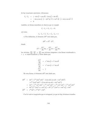 de las ecuaciones anteriores, obtenemos

    eu · e w    =    (− sin uj + cos uk) · (cos uj + sin uk)
                =    − sin u cos uj · j − sin2 uj · k + cos2 uk · j + sin u cos uk · k
                =    0

tambi´n, en forma inmediata se observa que se cumple
     e

                                     ev · ew = eu · ev = 0,

as´ como
  ı
                               eu · e u = e v · e v = e w · e w = 1
   c) Por deﬁnici´n, el elemento dS 2 est´ dado por,
                 o                       a

                                       dS 2 = d→ · d→,
                                               − −
                                               r    r
donde

                                  ∂→
                                   −
                                   r       ∂→
                                            −
                                            r      ∂→
                                                    −
                                                    r
                             d→ =
                              −
                              r      du1 +    dv +    dw,
                                  ∂u       ∂v      ∂w
                 →
                 −       →
                         −       →
                                 −
los vectores, ∂ r , ∂ r y ∂ r son vectores tangentes a las l´
              ∂u    ∂v    ∂w                                ıneas coordenada u,
v y w respectivamente y est´n dados por
                              a


                              ∂→
                               −
                               r
                                      =    ev sin uj + ev cos uk
                              ∂u
                              ∂→
                               −
                               r
                                      =    ev cos uj + ev sin uk
                              ∂v
                              ∂→
                               −
                               r
                                      =    i
                              ∂w
   De esta forma, el elemento dS 2 est´ dado por,
                                      a



 dS 2   =      dw2 + e2v sin2 udu2 − 2 sin udu cos udv + sin2 udu2
               +e2v cos2 udu2 + 2 cos udv sin udv + sin2 udv 2
        =      dw2 + e2v sin2 udu2 + e2v cos2 udv 2 + e2v cos2 udu2 + e2v sin2 udv 2
        =      du2 e2v sin2 u + cos2 u         + dv 2 e2v cos2 u + sin2 u   + dw2
 dS 2   =      e2v du2 + e2v dv 2 + dw2 .

   Con lo cual se comprueba que es ortogonal, ya que no hay t´rminos cruzados.
                                                             e




                                               116
 