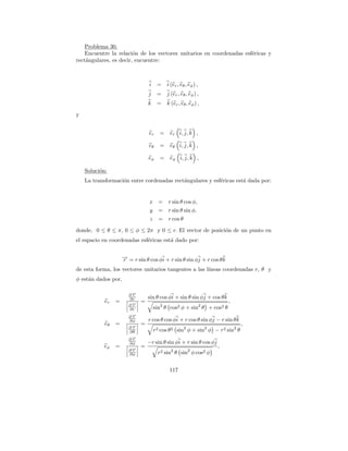 Problema 30.
    Encuentre la relaci´n de los vectores unitarios en coordenadas esf´ricas y
                        o                                             e
rect´ngulares, es decir, encuentre:
    a



                                 i     =    i (er , eθ , eφ ) ,
                                 j     =    j (er , eθ , eφ ) ,
                                 k     =    k (er , eθ , eφ ) ,

y


                                 er     =    er i, j, k ,

                                 eθ     =    eθ i, j, k ,

                                 eφ     =    eφ i, j, k ,

    Soluci´n:
          o
    La transformaci´n entre cordenadas rect´ngulares y esf´ricas est´ dada por:
                   o                       a              e         a


                                 x =        r sin θ cos φ,
                                  y     =   r sin θ sin φ,
                                  z     =   r cos θ

donde, 0 ≤ θ ≤ π, 0 ≤ φ ≤ 2π y 0 ≤ r. El vector de posici´n de un punto en
                                                         o
el espacio en coordenadas esf´ricas est´ dado por:
                             e         a


                     → = r sin θ cos φi + r sin θ sin φj + r cos θ k
                     −
                     r
de esta forma, los vectores unitarios tangentes a las l´
                                                       ıneas coordenadas r, θ y
φ est´n dados por,
     a

                        ∂→
                         −
                         r
                        ∂r       sin θ cos φi + sin θ sin φj + cos θ k
            er   =       →
                         −   =                                           ,
                        ∂r
                        ∂r            sin2 θ cos2 φ + sin2 θ + cos2 θ
                        ∂→
                         −
                         r
                        ∂φ       r cos θ cos φi + r cos θ sin φj − r sin θ k
            eθ   =           =                                                 ,
                        ∂→
                         −
                         r
                        ∂θ            r2 cos θ 2 sin2 φ + sin2 φ − r2 sin2 θ
                        ∂→
                         −
                         r
                        ∂φ       −r sin θ sin φi + r sin θ cos φj
           eφ    =           =                                      ,
                        ∂→
                         −
                         r
                        ∂φ              r2 sin2 θ sin2 φ cos2 φ


                                             117
 