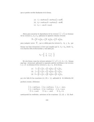 que se pueden escribir ﬁnalmente de la forma,



                      (a) er = sin θ cos φi + sin θ sin φj + cos θ k,
                      (b) eθ = cos θ cos φi + cos θ sin φj − sin θ k,
                      (c) eφ = − sin φi + cos φj.




    Ahora para encontrar la dependencia de los vectores i, j y k, en t´rminos
                                                                         e
de los vectores er , eθ y eφ , aplicamos la siguiente relaci´n vectorial
                                                            o
                →
                −   →
                    −            →
                                 −            →
                                              −
                A = A · u 1 u1 + A · u 2 u2 + A · u 3 u3 ,
                      →
                      −
para cualquier vector A , que es v´lida para los vectores u1 , u2 y u3 , que
                                  a

forman una base ortonormal, es decir que cumplen que u i · uj = δij , donde δij
es la funci´n delta de Kcronecker y est´ dada por,
           o                           a


                                          1, i = j
                              δij =
                                          0, i = j


    De esta forma, como los vectores unitarios i, j y k y er , eθ y eφ forman
una base ortonormal, aplicando la expresi´n anterior escribimos a los vectores
                                            o
i, j y k en t´rminos de los vectores er , eθ y eφ de la forma,
              e

                (1)     i = i · e r er + i · e θ eθ + i · e φ eφ ,
                (2)    j = j · e r er + j · e θ eθ + j · e φ eφ ,
                (3)    k = k · e r er + k · e θ eθ + k · e φ eφ ,

por otro lado de las ecuaciones (a), (b) y (c), aplicando la de deﬁnici´n del
                                                                       o

producto escalar, obt´nemos
                     e


           i · er = sin θ cos φ,   i · eθ = cos θ cos φ,   i · eφ = − sin φ,
           j · er = sin θ sin φ,   j · eθ = cos θ sin φ,    j · eφ = cos φ,
               k · er = cos θ,       k · eθ = − sin θ,         k · eφ = 0,

sustituyendo los resultados anteriores en las ecuaciones (1), (2) y (3), ﬁnal-


                                         118
 