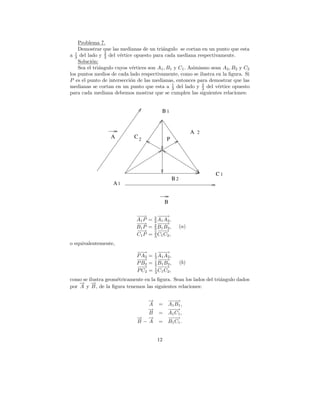 Problema 7.
    Demostrar que las medianas de un tri´ngulo se cortan en un punto que esta
                                          a
  3
                2
a 1 del lado y 3 del v´rtice opuesto para cada mediana respectivamente.
                       e
    Soluci´n:
          o
    Sea el tri´ngulo cuyos v´rtices son A1 , B1 y C1 . Asimismo sean A2 , B2 y C2
              a             e
los puntos medios de cada lado respectivamente, como se ilustra en la ﬁgura. Si
P es el punto de intersecci´n de las medianas, entonces para demostrar que las
                           o
                                               1
medianas se cortan en un punto que esta a 3 del lado y 2 del v´rtice opuesto
                                                             3     e
para cada mediana debemos mostrar que se cumplen las siguientes relaciones:


                                           B1


                                                              A 2
                  A         C2               P




                                                                    C1
                                                   B2
                   A1


                                             B

                             −→
                              −        2− −
                                          −→
                             A1 P =    3 A1 A2 ,
                             −→
                              −        2 −→
                                         −−
                             B1 P =    3 B1 B2 ,
                                                        (a)
                             −→
                              −        2− −
                                          −→
                             C1 P =    3 C1 C2 ,

o equivalentemente,
                              −→
                               −       1− −
                                          −→
                              P A2 =   3 A1 A2 ,
                              −→
                               −       1 −→
                                         −−
                              P B2 =   3 B1 B2 ,
                                                        (b)
                              −→
                               −       1− −
                                          −→
                              P C2 =   3 C1 C2 ,

como se ilustra geom´tricamente en la ﬁgura. Sean los lados del tri´ngulo dados
                    e                                              a
    → →
    − −
por A y B , de la ﬁgura tenemos las siguientes relaciones:

                                →
                                −             −−
                                               −→
                                A =           A1 B 1 ,
                                →
                                −             −−
                                               −→
                                B =           A1 C1 ,
                              → →
                              − −             −−
                                               −→
                              B−A =           B 1 C1 .


                                        12
 