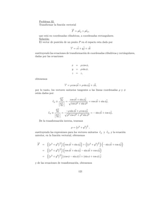 Problema 32.
   Transformar la funci´n vectorial
                       o
                                      →
                                      −
                                      F = ρeρ + ρeφ ,
   que est´ en coordenadas cil´
          a                   ındricas, a coordenadas rectangulares.
   Soluci´n:
         o
   El vector de posici´n de un punto P en el espacio esta dado por
                      o
                                     → = xi + y j + z k
                                     −
                                     r
sustituyendo las ecuaciones de transformaci´n de coordenadas cil´
                                           o                    ındricas y rect´ngulares,
                                                                               a
dadas por las ecuaciones


                                       x =      ρ cos φ,
                                       y   =    ρ sin φ,
                                       z   =    z,

obtenemos
                                −
                                → = ρ cos φi + ρ sin φj + z k,
                                r
por lo tanto, los vectores unitarios tangentes a las l´
                                                      ıneas coordenadas ρ y φ
est´n dados por:
   a
                        ∂→
                         −
                         r
                        ∂ρ           cos φi + sin φj
               eρ ≡              =                         = cos φi + sin φj,
                        ∂→
                         −
                         r            cos φ2 + sin φ2
                        ∂ρ

                   ∂→
                    −
                    r
                   ∂φ            −ρ sin φi + ρ cos φj
            eφ ≡            =                                  = − sin φi + cos φj,
                   ∂→
                    −
                    r             ρ2 cos φ2 + ρ2 sin φ2
                   ∂φ

   De la transformaci´n inversa, tenemos
                     o
                                                       1
                                      ρ = x2 + y 2     2
                                                           ,
sustituyendo las expresiones para los vectores unitarios e ρ y eφ , y la ecuaci´n
                                                                               o
anterior, en la funci´n vectorial, obtenemos
                     o

 →
 −                      1                                             1
 F    =      x2 + y 2   2
                                cos φi + sin φj +          x2 + y 2   2
                                                                          − sin φi + cos φj
                        1
      =      x2 + y 2   2
                                cos φi + sin φj − sin φi + cos φj
                        1
      =      x2 + y 2   2
                            (cos φ − sin φ) i + (sin φ + cos φ) j

y de las ecuaciones de transformaci´n, obtenemos
                                   o


                                               121
 