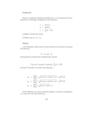 Problema 33.


   Para las coordenadas cil´
                           ındricas parab´licas (ξ, η, φ), las ecuaciones de trns-
                                         o
formaci´n a coordenadas rect´ngulares est´n dadas por,
       o                     a            a


                              x =      ξη cos φ,
                              y =      ξη sin φ,
                                       1 2
                              z    =      η − ξ2 .
                                       2
   a) Hallar los factores de escala.

   b) Mostrar que eη × eξ = eφ .


   Soluci´n:
         o

    a) Por deﬁnici´n sabemos que el vector de posici´n de un punto en el espacio
                  o                                 o
est´ dado por,
   a


                               → = xi + y j + z k,
                               −
                               r
sustituyendo las ecuaciones de transformaci´n, tenemos
                                           o



               → (ξ, η, φ) = ξη cos φi + ξη sin φj + 1 η 2 − ξ 2 k,
               −r
                                                     2
de donde, los factores de escala est´n dados por,
                                     a




                     ∂→
                      −
                      r
           hξ   ≡       =      η 2 cos2 φ + η 2 sin2 φ + ξ 2 =   η2 + ξ2 ,
                     ∂ξ
                     ∂→
                      −
                      r
           hη   ≡       =      ξ 2 cos2 φ + ξ 2 sin2 φ + η 2 =   ξ2 + η2,
                     ∂η
                     ∂→
                      −
                      r
           hφ   ≡       =      sin2 φ + cos2 φ = 1.
                     ∂φ


   b) Por deﬁnici´n, los vectores unitarios tangentes a las l´
                 o                                           ıneas coordenadas ξ,
η y φ para este caso est´n dados por,
                        a


                                       123
 