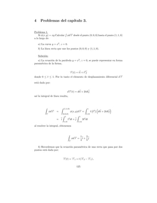 4     Problemas del cap´
                       ıtulo 3.


Problema 1.
    Si φ(x, y) = xy Calcular         φd→ desde el punto (0, 0, 0) hasta el punto (1, 1, 0)
                                       −
                                       r
a lo largo de:

    a) La curva y = x2 , z = 0.
    b) La l´
           ınea recta que une los puntos (0, 0, 0) y (1, 1, 0).

    Soluci´n:
          o
   a) La ecuaci´n de la par´bola y = x2 , z = 0, se puede representar en forma
               o           a
param´trica de la forma,
      e


                                         →(t) = ti + t2 j
                                         −
                                         r
donde 0 ≤ t ≤ 1. Por lo tanto el elemento de desplazamiento diferencial d →
                                                                          −
                                                                          r

est´ dado por:
   a


                                     d→(t) = dti + 2tdtj
                                      −
                                      r
as´ la integral de l´
  ı                 ınea resulta,



                               (1,1,0)                        1
                  −
                φd→
                  r   =                  φ(x, y)d→ =
                                                 −
                                                 r                 t t2   dti + 2tdtj
            C                 (0,0,0)                        t=0
                                 1                  1
                      =   i          t3 dt + j           2t4 dt
                               t=0                t=0

al resolver la integral, obtenemos



                                                        1   2
                                            φd→ =
                                              −
                                              r           i+ j
                                        C               4   5

   b) Recordemos que la ecuaci´n param´trica de una recta que pasa por dos
                              o       e
puntos est´ dada por:
          a


                              →(t) = → + t (→ − → ) ,
                              −
                              r      −
                                     r1     −
                                            r2 −1
                                                r

                                                 125
 