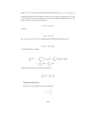 donde →1 y →2 son los vectores de posici´n de los puntos (x1 , y1 , z1 ) y (x2 , y2 , z2 )
      −
      r    −
           r                            o

respectivamente por donde pasa la recta. En este caso los puntos son: (0, 0, 0)
y (1, 1, 0), por lo tanto la ecuaci´n de la recta en forma param´trica que va del
                                   o                            e
punto (0, 0, 0) y (1, 1, 0) est´ dada por,
                               a


                                      →(t) = t (1, 1, 0) ,
                                      −
                                      r
es decir,



                                        →(t) = ti + tj,
                                        −
                                        r
as´ en este caso el vector de desplazamiento diferencial est´ dado por:
  ı,                                                        a



                                      −
                                     d→(t) = dti + dtj
                                      r
la integral de l´
                ınea resulta,




                                  (1,1,0)                          1
                  φd→
                    −
                    r   =                   φ(x, y)d→ =
                                                    −
                                                    r                  t2   dti + dtj
              C                  (0,0,0)                       t=0
                                    1                  1
                        =    i          t2 dt + j          t2 dt
                                  t=0                t=0

ﬁnalmente al resolver la integral, obtenemos



                                                       1   1
                                            φd→ =
                                              −
                                              r          i+ j
                                        C              3   3


   Soluciones alternativas:

   a) La curva est´ descrita por las ecuaciones,
                  a


                                             y   =     x2
                                             z   =     0.




                                                 126
 