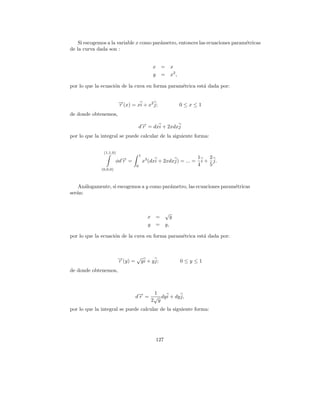 Si escogemos a la variable x como par´metro, entonces las ecuaciones param´tricas
                                         a                                    e
de la curva dada son :


                                               x =   x
                                               y =   x2 ,

por lo que la ecuaci´n de la cuva en forma param´trica est´ dada por:
                    o                           e         a


                         →(x) = xi + x2 j;
                         −
                         r                                  0≤x≤1
de donde obtenemos,

                                     d→ = dxi + 2xdxj
                                      −
                                      r
por lo que la integral se puede calcular de la siguiente forma:


               (1,1,0)
                                     1
                                                                    1    2
                        φd→ =
                          −
                          r              x3 (dxi + 2xdxj) = ... =     i + j.
                                 0                                  4    5
              (0,0,0)



    An´logamente, si escogemos a y como par´metro, las ecuaciones param´tricas
       a                                   a                           e
ser´n:
   a


                                                 √
                                           x   =    y
                                           y   = y,

por lo que la ecuaci´n de la cuva en forma param´trica est´ dada por:
                    o                           e         a



                         →(y) = √y i + y j;
                         −
                         r                                  0≤y≤1
de donde obtenemos,



                                     1
                                d→ = √ dy i + dy j,
                                 −
                                 r
                                    2 y
por lo que la integral se puede calcular de la siguiente forma:




                                               127
 