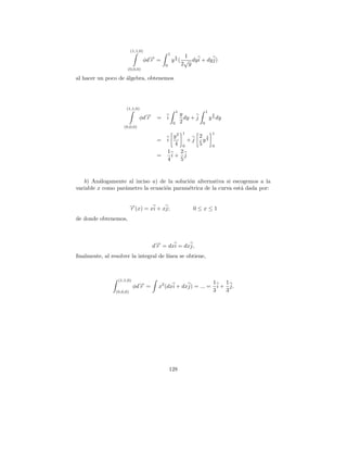 (1,1,0)
                                              1
                                                        1
                                 φd→ =
                                   −                5
                                   r              y 2 ( √ dy i + dy j)
                                          0            2 y
                       (0,0,0)

al hacer un poco de algebra, obtenemos
                    ´




                      (1,1,0)
                                                      1                   1
                                                          y
                               φd→
                                 −                                             5
                                 r    =   i                 dy + j            y 2 dy
                                                  0       2           0
                     (0,0,0)
                                                           1                   1
                                                  y2                 2 5
                                      =   i                    +j      y2
                                                  4        0         5         0
                                          1   2
                                      =     i+ j
                                          4   5


   b) An´logamente al inciso a) de la soluci´n alternativa si escogemos a la
          a                                 o
variable x como par´metro la ecuaci´n param´trica de la curva est´ dada por:
                   a               o        e                    a


                          →(x) = xi + xj;
                          −
                          r                                     0≤x≤1
de donde obtenemos,



                                     d→ = dxi = dxj,
                                      −
                                      r
ﬁnalmente, al resolver la integral de l´
                                       ınea se obtiene,



                  (1,1,0)
                                                                                1    1
                            φd→ =
                              −
                              r        x2 (dxi + dxj) = ... =                     i + j.
                (0,0,0)                                                         3    3




                                              128
 