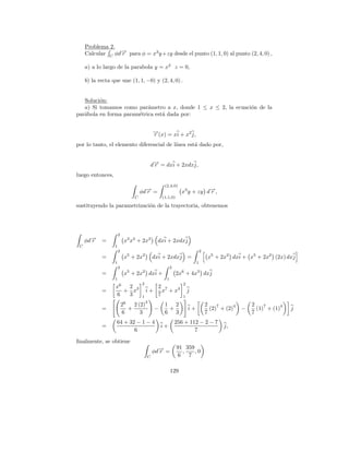 Problema 2.
     Calcular C φd→ para φ = x3 y +zy desde el punto (1, 1, 0) al punto (2, 4, 0) ,
                  −
                  r

     a) a lo largo de la parabola y = x2 z = 0,

     b) la recta que une (1, 1, −0) y (2, 4, 0) .


   Soluci´n:
         o
   a) Si tomamos como par´metro a x, donde 1 ≤ x ≤ 2, la ecuaci´n de la
                           a                                   o
par´bola en forma param´trica est´ dada por:
   a                   e         a


                                           →(x) = xi + x2 j,
                                           −
                                           r
por lo tanto, el elemento diferencial de l´
                                          ınea est´ dado por,
                                                  a


                                           d→ = dxi + 2xdxj,
                                            −
                                            r
luego entonces,
                                                 (2,4,0)
                                   φd→ =
                                     −
                                     r                      x3 y + zy d→,
                                                                       −
                                                                       r
                               C                (1,1,0)

sustituyendo la parametrizaci´n de la trayectoria, obtenemos
                             o




                      2
     φd→
       −
       r    =              x3 x2 + 2x2       dxi + 2xdxj
 C                1
                      2                                                   2
            =              x5 + 2x2        dxi + 2xdxj =                       x5 + 2x2 dxi + x5 + 2x2 (2x) dxj
                  1                                                   1
                      2                               2
            =              x5 + 2x2 dxi +                 2x6 + 4x3 dxj
                  1                               1
                                   2                         2
                  x6  2                      2 7
            =        + x3              i+      x + x4            j
                  6   3            1         7               1
                                       3
                          26   2 (2)             1 2                          2    7      4       2    7      4
            =                +              −     +              i+             (2) + (2)     −     (1) + (1)     j
                          6       3              6 3                          7                   7
                   64 + 32 − 1 − 4                        256 + 112 − 2 − 7
            =                                   i+                                    j,
                          6                                       7

ﬁnalmente, se obtiene
                                                          91 359
                                           φd→ =
                                             −
                                             r              ,    ,0
                                       C                   6 7

                                                      129
 