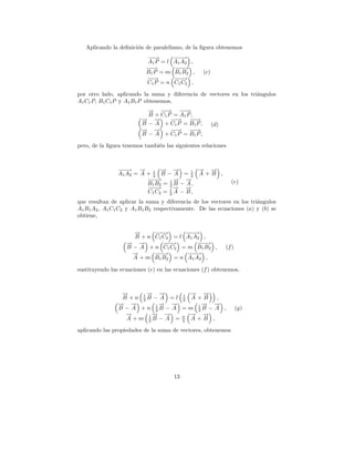 Aplicando la deﬁnici´n de paralelismo, de la ﬁgura obtenemos
                       o
                           −→
                            −         −−
                                       −→
                           A1 P = l   A1 A2 ,
                           −→
                            −         −−
                                       −→
                           B1 P = m   B1 B2 ,     (c)
                           −→
                            −         −−
                                       −→
                           C1 P = n   C1 C2 ,

por otro lado, aplicando la suma y diferencia de vectores en los tri´ngulos
                                                                    a
A1 C1 P, B1 C1 P y A1 B1 P obtenemos,
                           → −→ −→
                           −    −      −
                           B + C1 P = A1 P ,
                         → →
                         − −       −→ −→
                                    −       −
                         B − A + C1 P = B 1 P ,         (d)
                         → →
                         − −       −→ −→
                                    −       −
                         B − A + C1 P = B 1 P ,

pero, de la ﬁgura tenemos tambi´n las siguientes relaciones
                               e



                −−
                 −→ →   −      → →
                               − −       1 →− →
                                              −
                A1 A2 = A + 1 B − A = 2 A + B ,
                            2
                          −−
                           −→       → →
                                    − −                         (e)
                          B1 B2 = 1 B − A ,
                                  2
                           − → 1→ →
                          −−        − −
                          C1 C2 = 2 A − B ,
que resultan de aplicar la suma y diferencia de los vectores en los tri´ngulos
                                                                       a
A1 B1 A2 , A1 C1 C2 y A1 B1 B2 respectivamente. De las ecuaciones (a) y (b) se
obtiene,

                     →
                     −      −−
                             −→        −−
                                       −→
                      B + n C1 C2 = l A1 A2 ,
                   → →
                   − −         −−
                                −→         −−
                                           −→
                   B − A + n C1 C2 = m B 1 B 2 ,              (f )
                     →
                     −      −−
                             −→        −−
                                        −→
                     A + m B 1 B 2 = n A1 A2 ,

sustituyendo las ecuaciones (e) en las ecuaciones (f ) obtenemos,



                 →
                 −       → →
                         − −         − →
                                     → −
                 B +n 1B − A =l 1 A + B
                       2           2       ,
                → →
                − −         1→
                             − → −    1→
                                       − →−
                B − A +n 2B − A =m 2B − A ,                          (g)
                  →
                  −       1→
                           − → −     → →
                                     − −
                   A +m 2B − A = n A + B ,
                                   2

aplicando las propiedades de la suma de vectores, obtenemos




                                      13
 