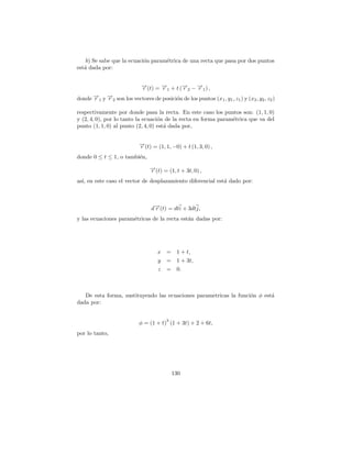 b) Se sabe que la ecuaci´n param´trica de una recta que pasa por dos puntos
                            o       e
est´ dada por:
   a


                             →(t) = → + t (→ − → ) ,
                             −
                             r      −
                                    r1     −
                                           r2 −1
                                               r
donde →1 y →2 son los vectores de posici´n de los puntos (x1 , y1 , z1 ) y (x2 , y2 , z2 )
      −
      r    −
           r                            o

respectivamente por donde pasa la recta. En este caso los puntos son: (1, 1, 0)
y (2, 4, 0), por lo tanto la ecuaci´n de la recta en forma param´trica que va del
                                   o                            e
punto (1, 1, 0) al punto (2, 4, 0) est´ dada por,
                                      a


                            →(t) = (1, 1, −0) + t (1, 3, 0) ,
                            −
                            r
donde 0 ≤ t ≤ 1, o tambi´n,
                        e
                                 →(t) = (1, t + 3t, 0) ,
                                 −
                                 r
as´ en este caso el vector de desplazamiento diferencial est´ dado por:
  ı,                                                        a



                                 d→(t) = dti + 3dtj,
                                  −
                                  r
y las ecuaciones param´tricas de la recta est´n dadas por:
                      e                      a




                                    x =      1 + t,
                                    y   =    1 + 3t,
                                    z   =    0.



   De esta forma, sustituyendo las ecuaciones parametricas la funci´n φ est´
                                                                   o       a
dada por:


                                        3
                            φ = (1 + t) (1 + 3t) + 2 + 6t,
por lo tanto,




                                            130
 