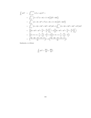 (2,4,0)
     φd→
       −
       r   =               x3 y + zy d→ =
                                      −
                                      r
 C             (1,1,0)
                t=1
                               3
           =             (1 + t) (1 + 3t) + 2 + 6t       dti + 3dtj
               t=0
                t=1
           =              1 + 3t + 3t2 + t3 (1 + 3t) + 2 + 6t         dti + 3dtJ
               t=0
                t=1                                                   t=1
           =             3 + 12t + 12t2 + 10t3 + 3t4 dti + 3                3 + 12t + 12t2 + 10t3 + 3t4 dtJ
               t=0                                                t=0
                                                     1                                           1
                                5    3                             5  3
           =    3t + 6t2 + 4t3 + t4 + t5   i + 3 3t + 6t2 + 4t3 + t4 + t5                            j
                                2    5   0                         2  5                          0
                            5 3                          5 3
           =    3+6+4+ +            −0 i+3 3+6+4+ +             −0 j
                            2 5                          2 5
               30 + 60 + 40 + 25 + 6      30 + 60 + 40 + 25 + 6
           =                         i+3                         j
                         10                        10

ﬁnalmente, se obtiene



                                            161    483
                                    φd→ =
                                      −
                                      r         i+     j.
                                C            10     10




                                            131
 