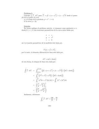 Problema 3.
                 → −
                 −             →
                               −
    Calcular c f · d→ para f = y i + (x + z) j + (x − z) k desde el punto
                                               2        2
                        r
(0, 0, 0) al punto (2, 4, 0),
    a) a lo largo de la parabola y = x2 z = 0,
    b) la recta y = 2x.


   Soluci´n:
         o
   En forma an´loga al problema anterior, si tomamos como par´metro a x,
               a                                                  a
donde 0 ≤ x ≤ 2, las ecuaciones param´tricas de la curva est´n dadas por:
                                     e                      a


                                                x =    x
                                                y =    x2
                                                z =    0
as´ la ecuaci´n param´trica de la par´bola est´ dada por,
  ı,         o       e               a        a


                                       →(x) = xi + x2 j,
                                       −
                                       r
por lo tanto, el elemento diferencial de l´
                                          ınea est´ dado por,
                                                  a


                                       −
                                      d→ = dxi + 2xdxj
                                       r
de esta forma, la integral de l´
                               ınea esta dada por:



                          (2,4,0)
         → →
         − −                                           2              2
         f ·dr =                      y i + (x + z) j + (x − z) k · dxi + 2xdxj
     c                (0,0,0)
                       2
                =            2
                                  x i + x2 j + x2 k · dxi + 2xdxj
                      0
                          2                                     2
                =                 x2 dx + x2 (2x) dx =              x2 + 2x3 dx
                      0                                     0
                                            2
                       x3   2x4
                =         +
                       3     4              0
                              3         4
                       2    (2)
                =        +2
                       3     4
   ﬁnalmente, obtenemos
                                       → → 128
                                       − −          32
                                       f ·dr =    =    .
                                     C         12   3


                                                 132
 