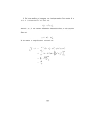 b) En forma an´loga, si tomamos a x, como parametro, la ecuaci´n de la
                   a                                              o
recta en forma param´trica est´ dada por,
                     e        a


                                →(x) = xi + 2xj,
                                −
                                r
donde 0 ≤ x ≤ 2, por lo tanto, el elemento diferencial de l´
                                                           ınea en este caso est´
                                                                                a

dado por,


                               d→ = dxi + 2dxj,
                                −
                                r
de esta forma, la integral de l´
                               ınea esta dada por:



                                   2
                  → →
                  − −
                  f ·dr   =            2xi + x2 j + x2 k · dxi + 2dxj
              c                0
                                   2                                2
                                                            2
                          =            2x + 2x2 dx =    x2 + x3
                               0                            3       0
                                            3
                                  2 (2)
                          =    4+
                                     3
                              28
                          =      .
                               3




                                          133
 