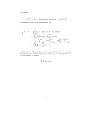 por lo tanto,


         → →
         − −
         A · d r = 4 sin2 θ + 4 sin θ cos θ) + (8 sin θ cos θ − 12 cos θ 2 ) dθ,

de esta forma la integral de l´
                              ınea est´ dada por,
                                      a




                         2π
        → →
        − −
        A ·dr    =              sin2 θ + 12 sin θ cos θ − 12 cos2 θ dθ
    c                    θ=0
                           2π                         2π
                 =   4          sin θ cos θdθ − 12          cos2 θdθ
                          θ=0                         θ=0
                                           2π                 2π                      2π
                       θ sin 2θ                     sin2 θ                 θ sin 2θ
                 =   4    −                    + 12                 − 12     +
                       2     4             θ=0        2       θ=0          2   4      θ=0
                       2π                   2π
                 =   4      − 12                = −8π.
                         2                   2


    Notese que si la trayectoria C se recorre en sentido positivo, las ecuaciones
param´tricas de C estar´ dadas por x = 2 cos θ y y = 2 sin θ, y por lo tanto,
       e                 ıan
el resultado ser´ de la forma
                ıa


                                           → →
                                           − −
                                           A · d r = 8π.
                                       c




                                                137
 